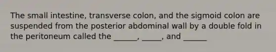 The small intestine, transverse colon, and the sigmoid colon are suspended from the posterior abdominal wall by a double fold in the peritoneum called the ______, _____, and ______