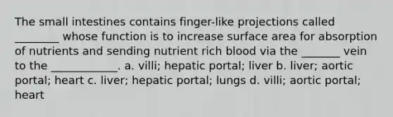 The small intestines contains finger-like projections called ________ whose function is to increase surface area for absorption of nutrients and sending nutrient rich blood via the _______ vein to the ____________. a. villi; hepatic portal; liver b. liver; aortic portal; heart c. liver; hepatic portal; lungs d. villi; aortic portal; heart