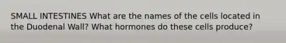 SMALL INTESTINES What are the names of the cells located in the Duodenal Wall? What hormones do these cells produce?