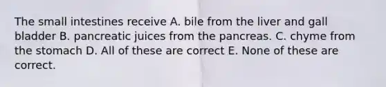 The small intestines receive A. bile from the liver and gall bladder B. pancreatic juices from the pancreas. C. chyme from the stomach D. All of these are correct E. None of these are correct.