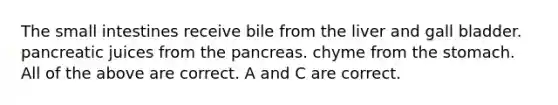 The small intestines receive bile from the liver and gall bladder. pancreatic juices from the pancreas. chyme from the stomach. All of the above are correct. A and C are correct.