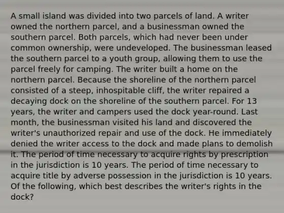 A small island was divided into two parcels of land. A writer owned the northern parcel, and a businessman owned the southern parcel. Both parcels, which had never been under common ownership, were undeveloped. The businessman leased the southern parcel to a youth group, allowing them to use the parcel freely for camping. The writer built a home on the northern parcel. Because the shoreline of the northern parcel consisted of a steep, inhospitable cliff, the writer repaired a decaying dock on the shoreline of the southern parcel. For 13 years, the writer and campers used the dock year-round. Last month, the businessman visited his land and discovered the writer's unauthorized repair and use of the dock. He immediately denied the writer access to the dock and made plans to demolish it. The period of time necessary to acquire rights by prescription in the jurisdiction is 10 years. The period of time necessary to acquire title by adverse possession in the jurisdiction is 10 years. Of the following, which best describes the writer's rights in the dock?