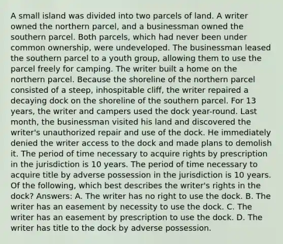 A small island was divided into two parcels of land. A writer owned the northern parcel, and a businessman owned the southern parcel. Both parcels, which had never been under common ownership, were undeveloped. The businessman leased the southern parcel to a youth group, allowing them to use the parcel freely for camping. The writer built a home on the northern parcel. Because the shoreline of the northern parcel consisted of a steep, inhospitable cliff, the writer repaired a decaying dock on the shoreline of the southern parcel. For 13 years, the writer and campers used the dock year-round. Last month, the businessman visited his land and discovered the writer's unauthorized repair and use of the dock. He immediately denied the writer access to the dock and made plans to demolish it. The period of time necessary to acquire rights by prescription in the jurisdiction is 10 years. The period of time necessary to acquire title by adverse possession in the jurisdiction is 10 years. Of the following, which best describes the writer's rights in the dock? Answers: A. The writer has no right to use the dock. B. The writer has an easement by necessity to use the dock. C. The writer has an easement by prescription to use the dock. D. The writer has title to the dock by adverse possession.