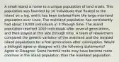 A small island is home to a unique population of land snails. This population was founded by 10 individuals that floated to the island on a log, and it has been isolated from the large mainland population ever since. The mainland population has consistently had about 10,000 individuals in it through time. The island population reached 1000 individuals after several generations, and then stayed at this size through time. A team of researchers compared the genetic variation of the mainland and the isolated island populations for a few generations after colonization. Would a biologist agree or disagree with the following statements? Agree or Disagree: Some harmful traits may have become more common in the island population than the mainland population.