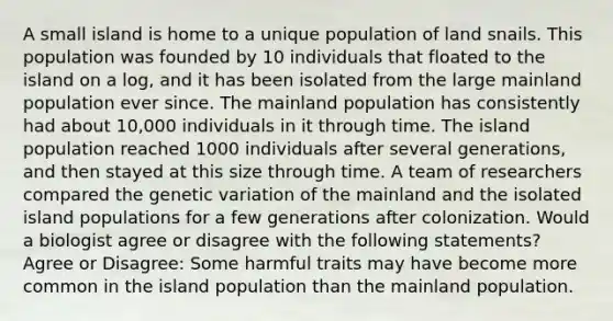 A small island is home to a unique population of land snails. This population was founded by 10 individuals that floated to the island on a log, and it has been isolated from the large mainland population ever since. The mainland population has consistently had about 10,000 individuals in it through time. The island population reached 1000 individuals after several generations, and then stayed at this size through time. A team of researchers compared the genetic variation of the mainland and the isolated island populations for a few generations after colonization. Would a biologist agree or disagree with the following statements? Agree or Disagree: Some harmful traits may have become more common in the island population than the mainland population.