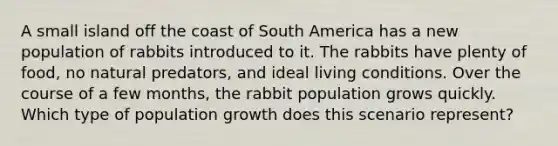 A small island off the coast of South America has a new population of rabbits introduced to it. The rabbits have plenty of food, no natural predators, and ideal living conditions. Over the course of a few months, the rabbit population grows quickly. Which type of population growth does this scenario represent?