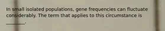 In small isolated populations, gene frequencies can fluctuate considerably. The term that applies to this circumstance is ________.