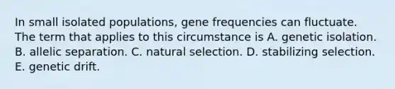 In small isolated populations, gene frequencies can fluctuate. The term that applies to this circumstance is A. genetic isolation. B. allelic separation. C. natural selection. D. stabilizing selection. E. genetic drift.