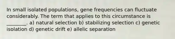 In small isolated populations, gene frequencies can fluctuate considerably. The term that applies to this circumstance is ________. a) natural selection b) stabilizing selection c) genetic isolation d) genetic drift e) allelic separation