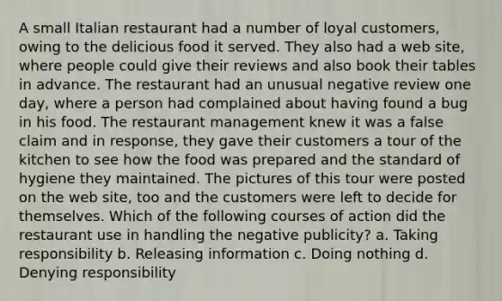 A small Italian restaurant had a number of loyal customers, owing to the delicious food it served. They also had a web site, where people could give their reviews and also book their tables in advance. The restaurant had an unusual negative review one day, where a person had complained about having found a bug in his food. The restaurant management knew it was a false claim and in response, they gave their customers a tour of the kitchen to see how the food was prepared and the standard of hygiene they maintained. The pictures of this tour were posted on the web site, too and the customers were left to decide for themselves. Which of the following courses of action did the restaurant use in handling the negative publicity? a. Taking responsibility b. Releasing information c. Doing nothing d. Denying responsibility