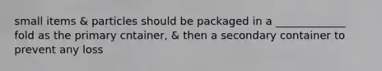 small items & particles should be packaged in a _____________ fold as the primary cntainer, & then a secondary container to prevent any loss