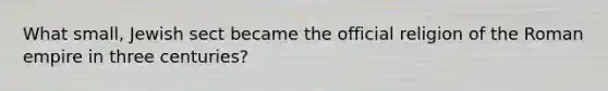 What small, Jewish sect became the official religion of the Roman empire in three centuries?