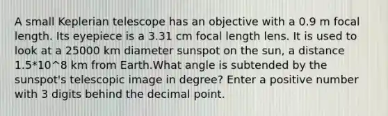 A small Keplerian telescope has an objective with a 0.9 m focal length. Its eyepiece is a 3.31 cm focal length lens. It is used to look at a 25000 km diameter sunspot on the sun, a distance 1.5*10^8 km from Earth.What angle is subtended by the sunspot's telescopic image in degree? Enter a positive number with 3 digits behind the <a href='https://www.questionai.com/knowledge/kuXXuLpqqD-decimal-point' class='anchor-knowledge'>decimal point</a>.