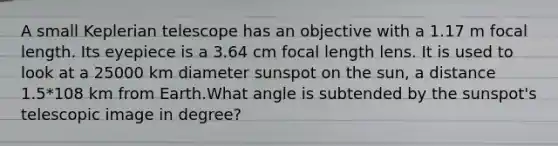 A small Keplerian telescope has an objective with a 1.17 m focal length. Its eyepiece is a 3.64 cm focal length lens. It is used to look at a 25000 km diameter sunspot on the sun, a distance 1.5*108 km from Earth.What angle is subtended by the sunspot's telescopic image in degree?