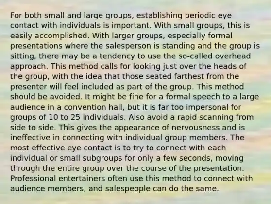 For both small and large groups, establishing periodic eye contact with individuals is important. With small groups, this is easily accomplished. With larger groups, especially formal presentations where the salesperson is standing and the group is sitting, there may be a tendency to use the so-called overhead approach. This method calls for looking just over the heads of the group, with the idea that those seated farthest from the presenter will feel included as part of the group. This method should be avoided. It might be fine for a formal speech to a large audience in a convention hall, but it is far too impersonal for groups of 10 to 25 individuals. Also avoid a rapid scanning from side to side. This gives the appearance of nervousness and is ineffective in connecting with individual group members. The most effective eye contact is to try to connect with each individual or small subgroups for only a few seconds, moving through the entire group over the course of the presentation. Professional entertainers often use this method to connect with audience members, and salespeople can do the same.