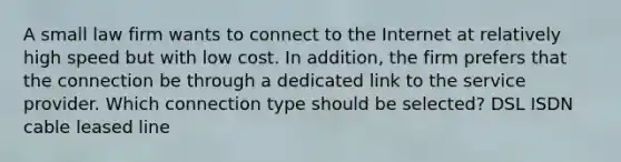 A small law firm wants to connect to the Internet at relatively high speed but with low cost. In addition, the firm prefers that the connection be through a dedicated link to the service provider. Which connection type should be selected? DSL ISDN cable leased line