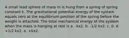 A small lead sphere of mass m is hung from a spring of spring constant k. The gravitational potential energy of the system equals zero at the equilibrium position of the spring before the weight is attached. The total mechanical energy of the system when the mass is hanging at rest is a. -kx2. b. -1/2 kx2. c. 0. d. +1/2 kx2. e. +kx2.