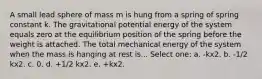 A small lead sphere of mass m is hung from a spring of spring constant k. The gravitational potential energy of the system equals zero at the equilibrium position of the spring before the weight is attached. The total mechanical energy of the system when the mass is hanging at rest is... Select one: a. -kx2. b. -1/2 kx2. c. 0. d. +1/2 kx2. e. +kx2.