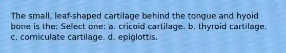 The small, leaf-shaped cartilage behind the tongue and hyoid bone is the: Select one: a. cricoid cartilage. b. thyroid cartilage. c. corniculate cartilage. d. epiglottis.