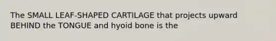 The SMALL LEAF-SHAPED CARTILAGE that projects upward BEHIND the TONGUE and hyoid bone is the