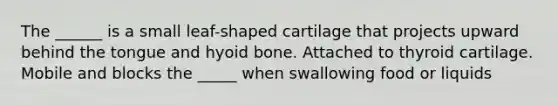 The ______ is a small leaf-shaped cartilage that projects upward behind the tongue and hyoid bone. Attached to thyroid cartilage. Mobile and blocks the _____ when swallowing food or liquids