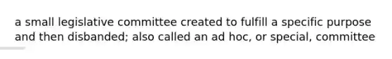 a small legislative committee created to fulfill a specific purpose and then disbanded; also called an ad hoc, or special, committee