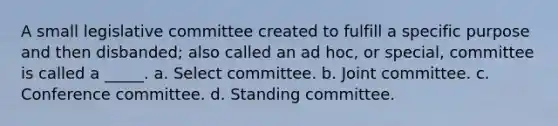 A small legislative committee created to fulfill a specific purpose and then disbanded; also called an ad hoc, or special, committee is called a _____. a. Select committee. b. Joint committee. c. Conference committee. d. Standing committee.