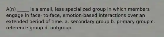 A(n) _____ is a small, less specialized group in which members engage in face- to-face, emotion-based interactions over an extended period of time. a. secondary group b. primary group c. reference group d. outgroup