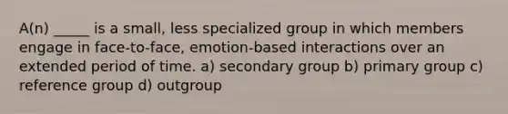 A(n) _____ is a small, less specialized group in which members engage in face-to-face, emotion-based interactions over an extended period of time. a) secondary group b) primary group c) reference group d) outgroup