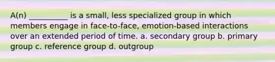 A(n) __________ is a small, less specialized group in which members engage in face-to-face, emotion-based interactions over an extended period of time. a. secondary group b. primary group c. reference group d. outgroup