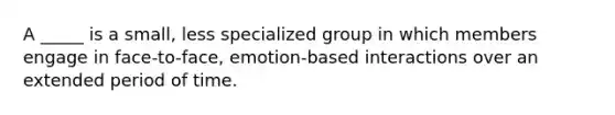 A _____ is a small, less specialized group in which members engage in face-to-face, emotion-based interactions over an extended period of time.