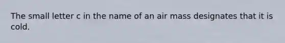 The small letter c in the name of an air mass designates that it is cold.