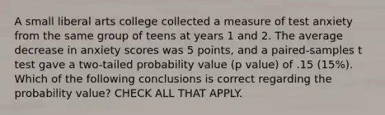 A small liberal arts college collected a measure of test anxiety from the same group of teens at years 1 and 2. The average decrease in anxiety scores was 5 points, and a paired-samples t test gave a two-tailed probability value (p value) of .15 (15%). Which of the following conclusions is correct regarding the probability value? CHECK ALL THAT APPLY.