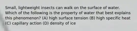 Small, lightweight insects can walk on the surface of water. Which of the following is the property of water that best explains this phenomenon? (A) high surface tension (B) high specific heat (C) capillary action (D) density of ice