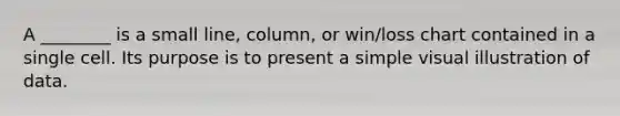 A ________ is a small line, column, or win/loss chart contained in a single cell. Its purpose is to present a simple visual illustration of data.