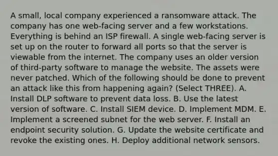 A small, local company experienced a ransomware attack. The company has one web-facing server and a few workstations. Everything is behind an ISP firewall. A single web-facing server is set up on the router to forward all ports so that the server is viewable from the internet. The company uses an older version of third-party software to manage the website. The assets were never patched. Which of the following should be done to prevent an attack like this from happening again? (Select THREE). A. Install DLP software to prevent data loss. B. Use the latest version of software. C. Install SIEM device. D. Implement MDM. E. Implement a screened subnet for the web server. F. Install an endpoint security solution. G. Update the website certificate and revoke the existing ones. H. Deploy additional network sensors.