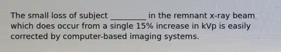 The small loss of subject _________ in the remnant x-ray beam which does occur from a single 15% increase in kVp is easily corrected by computer-based imaging systems.