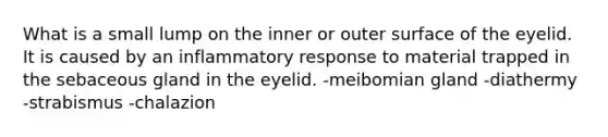 What is a small lump on the inner or outer surface of the eyelid. It is caused by an inflammatory response to material trapped in the sebaceous gland in the eyelid. -meibomian gland -diathermy -strabismus -chalazion