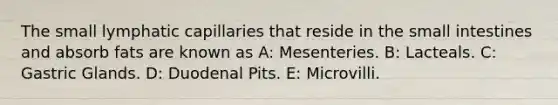 The small lymphatic capillaries that reside in the small intestines and absorb fats are known as A: Mesenteries. B: Lacteals. C: Gastric Glands. D: Duodenal Pits. E: Microvilli.