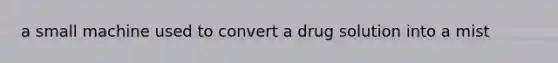 a small machine used to convert a drug solution into a mist