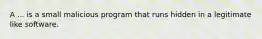 A ... is a small malicious program that runs hidden in a legitimate like software.