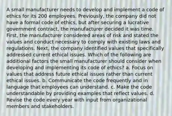 A small manufacturer needs to develop and implement a code of ethics for its 200 employees. Previously, the company did not have a formal code of ethics, but after securing a lucrative government contract, the manufacturer decided it was time. First, the manufacturer considered areas of risk and stated the values and conduct necessary to comply with existing laws and regulations. Next, the company identified values that specifically addressed current ethical issues. Which of the following are additional factors the small manufacturer should consider when developing and implementing its code of ethics? a. Focus on values that address future ethical issues rather than current ethical issues. b. Communicate the code frequently and in language that employees can understand. c. Make the code understandable by providing examples that reflect values. d. Revise the code every year with input from organizational members and stakeholders.