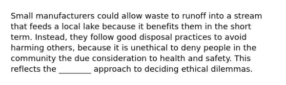 Small manufacturers could allow waste to runoff into a stream that feeds a local lake because it benefits them in the short term. Instead, they follow good disposal practices to avoid harming others, because it is unethical to deny people in the community the due consideration to health and safety. This reflects the ________ approach to deciding ethical dilemmas.