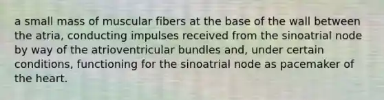 a small mass of muscular fibers at the base of the wall between the atria, conducting impulses received from the sinoatrial node by way of the atrioventricular bundles and, under certain conditions, functioning for the sinoatrial node as pacemaker of the heart.