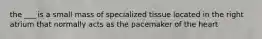 the ___ is a small mass of specialized tissue located in the right atrium that normally acts as the pacemaker of the heart