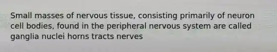 Small masses of nervous tissue, consisting primarily of neuron cell bodies, found in the peripheral nervous system are called ganglia nuclei horns tracts nerves