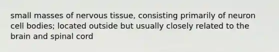small masses of nervous tissue, consisting primarily of neuron cell bodies; located outside but usually closely related to the brain and spinal cord