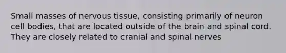 Small masses of nervous tissue, consisting primarily of neuron cell bodies, that are located outside of the brain and spinal cord. They are closely related to cranial and spinal nerves