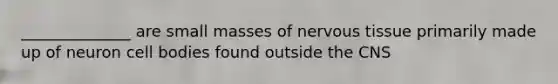 ______________ are small masses of nervous tissue primarily made up of neuron cell bodies found outside the CNS