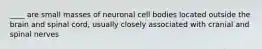 ____ are small masses of neuronal cell bodies located outside the brain and spinal cord, usually closely associated with cranial and spinal nerves